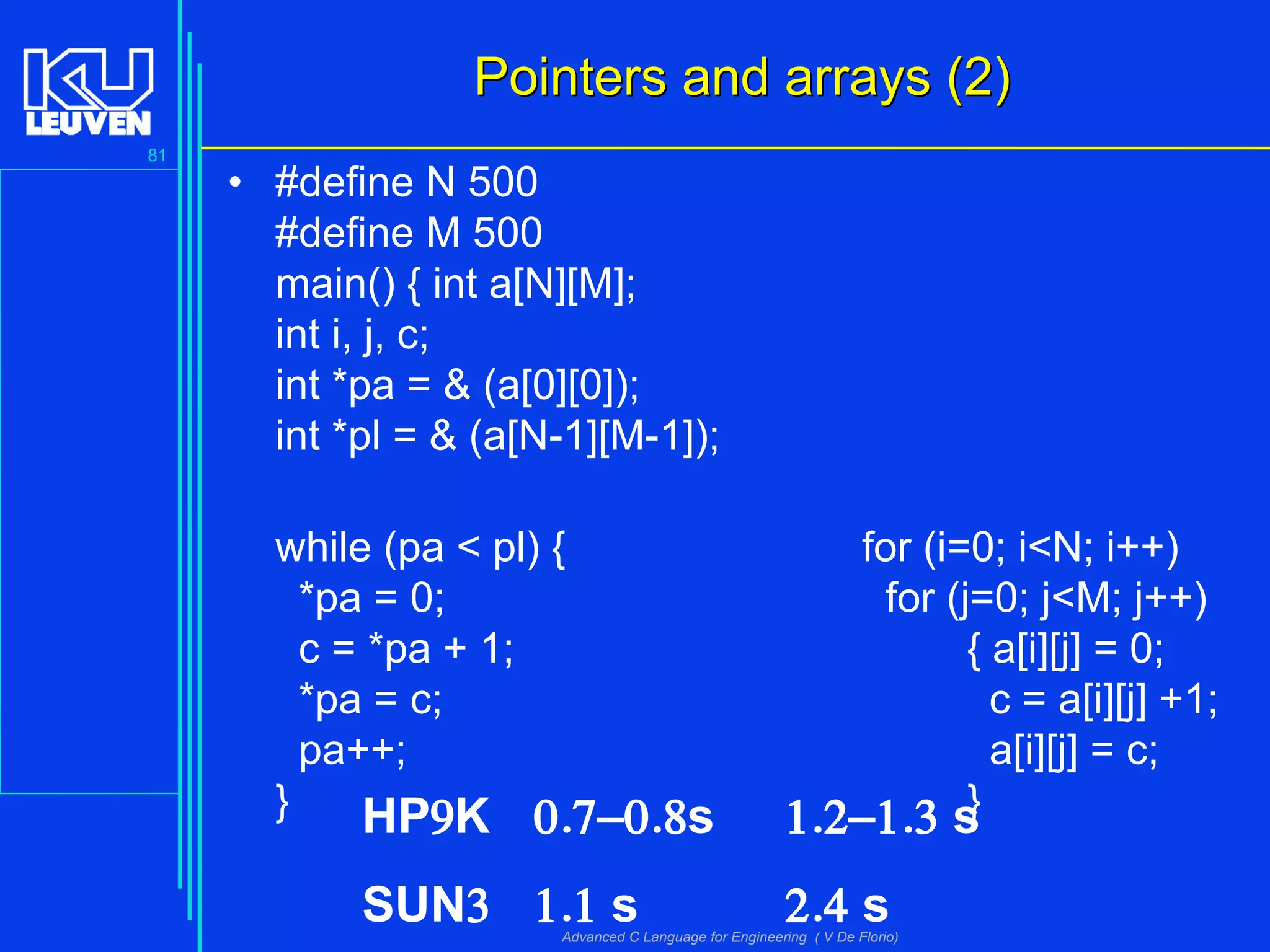 81
Advanced C Language for Engineering ( V De Florio)
Pointers and arrays (2)Pointers and arrays (2)
• #define N 500
#define M 500
main() { int a[N][M];
int i, j, c;
int *pa = & (a[0][0]);
int *pl = & (a[N-1][M-1]);
while (pa < pl) { for (i=0; i<N; i++)
*pa = 0; for (j=0; j<M; j++)
c = *pa + 1; { a[i][j] = 0;
*pa = c; c = a[i][j] +1;
pa++; a[i][j] = c;
} }HP9K 0.7–0.8s 1.2–1.3 s
SUN3 1.1 s 2.4 s
 