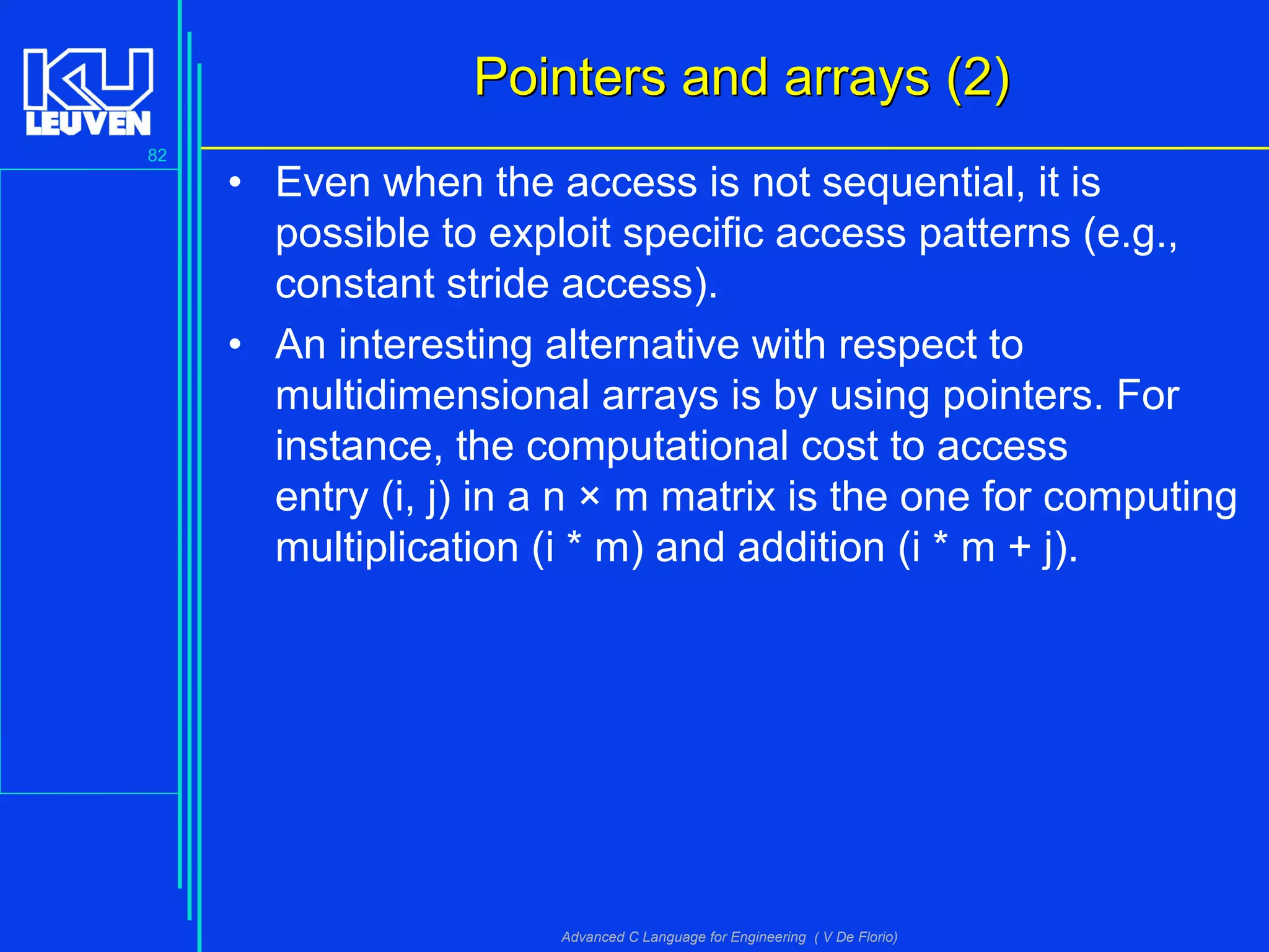 82
Advanced C Language for Engineering ( V De Florio)
Pointers and arrays (2)Pointers and arrays (2)
• Even when the access is not sequential, it is
possible to exploit specific access patterns (e.g.,
constant stride access).
• An interesting alternative with respect to
multidimensional arrays is by using pointers. For
instance, the computational cost to access
entry (i, j) in a n × m matrix is the one for computing
multiplication (i * m) and addition (i * m + j).
 