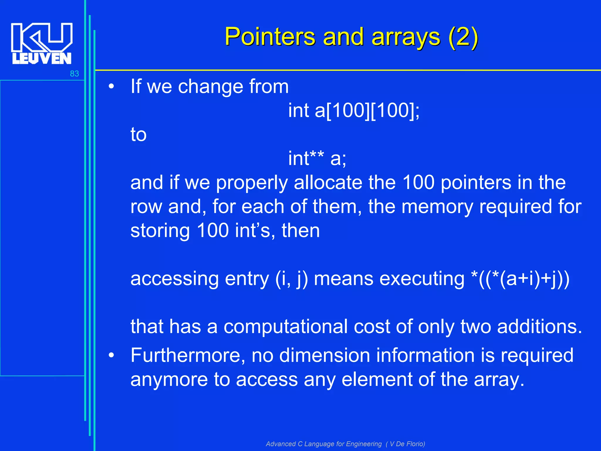83
Advanced C Language for Engineering ( V De Florio)
Pointers and arrays (2)Pointers and arrays (2)
• If we change from
int a[100][100];
to
int** a;
and if we properly allocate the 100 pointers in the
row and, for each of them, the memory required for
storing 100 int’s, then
accessing entry (i, j) means executing *((*(a+i)+j))
that has a computational cost of only two additions.
• Furthermore, no dimension information is required
anymore to access any element of the array.
 