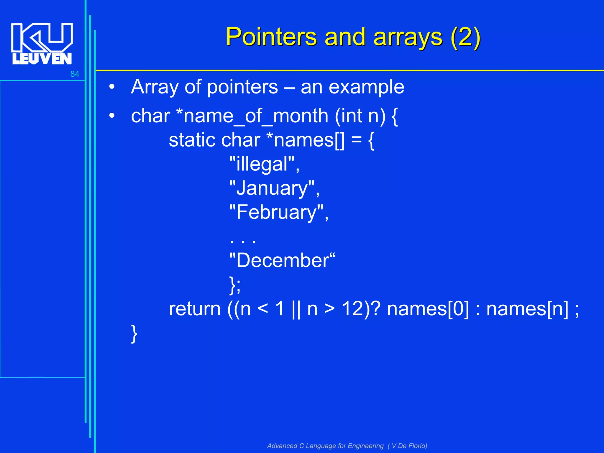 84
Advanced C Language for Engineering ( V De Florio)
Pointers and arrays (2)Pointers and arrays (2)
• Array of pointers – an example
• char *name_of_month (int n) {
static char *names[] = {
"illegal",
"January",
"February",
. . .
"December“
};
return ((n < 1 || n > 12)? names[0] : names[n] ;
}
 