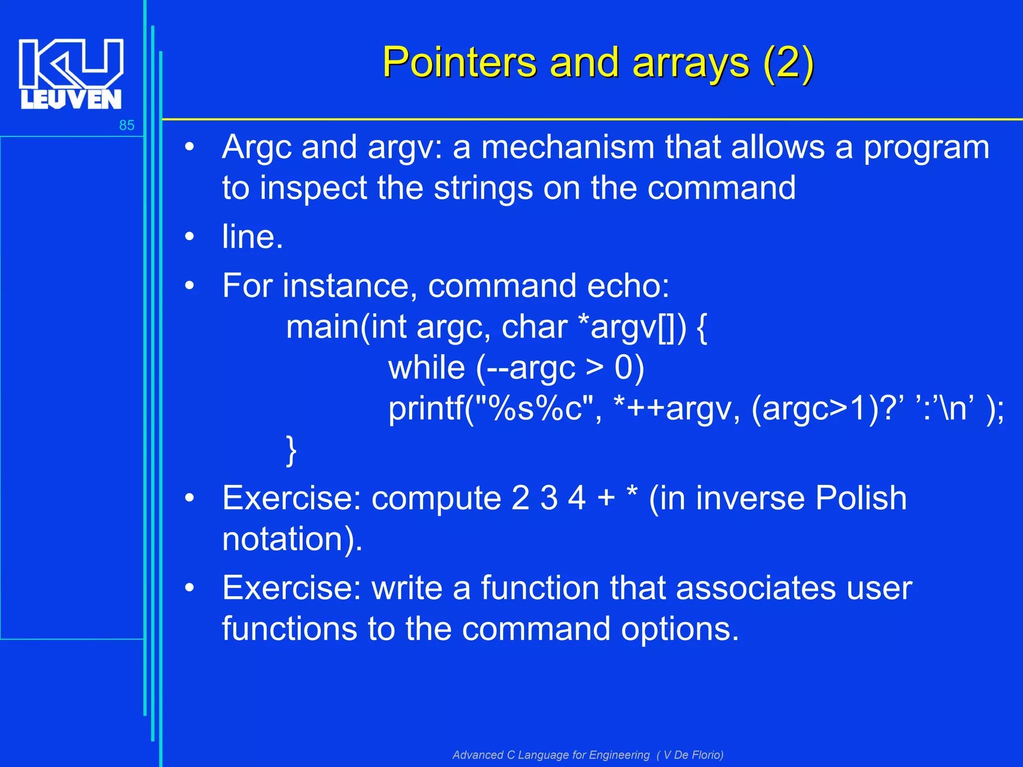 85
Advanced C Language for Engineering ( V De Florio)
Pointers and arrays (2)Pointers and arrays (2)
• Argc and argv: a mechanism that allows a program
to inspect the strings on the command
• line.
• For instance, command echo:
main(int argc, char *argv[]) {
while (--argc > 0)
printf("%s%c", *++argv, (argc>1)?’ ’:’n’ );
}
• Exercise: compute 2 3 4 + * (in inverse Polish
notation).
• Exercise: write a function that associates user
functions to the command options.
 