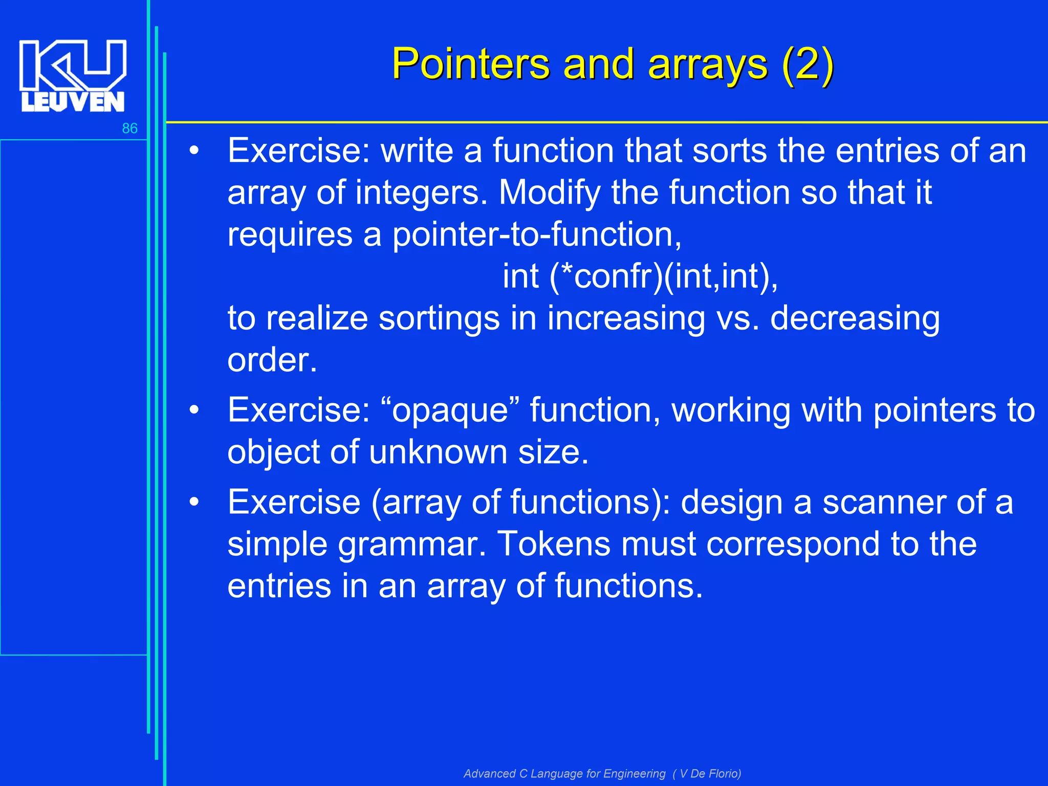 86
Advanced C Language for Engineering ( V De Florio)
Pointers and arrays (2)Pointers and arrays (2)
• Exercise: write a function that sorts the entries of an
array of integers. Modify the function so that it
requires a pointer-to-function,
int (*confr)(int,int),
to realize sortings in increasing vs. decreasing
order.
• Exercise: “opaque” function, working with pointers to
object of unknown size.
• Exercise (array of functions): design a scanner of a
simple grammar. Tokens must correspond to the
entries in an array of functions.
 
