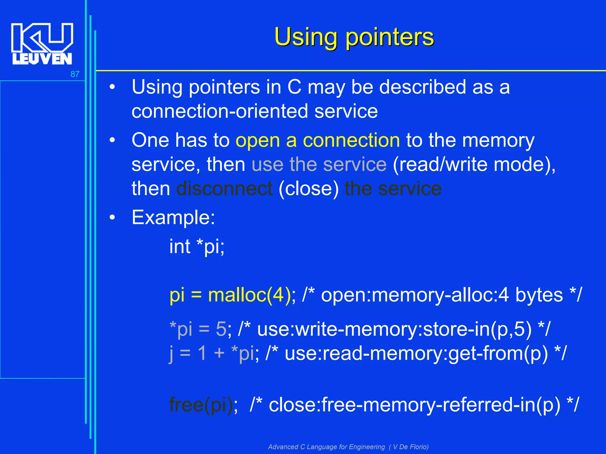 87
Advanced C Language for Engineering ( V De Florio)
Using pointersUsing pointers
• Using pointers in C may be described as a
connection-oriented service
• One has to open a connection to the memory
service, then use the service (read/write mode),
then disconnect (close) the service
• Example:
int *pi;
pi = malloc(4); /* open:memory-alloc:4 bytes */
*pi = 5; /* use:write-memory:store-in(p,5) */
j = 1 + *pi; /* use:read-memory:get-from(p) */
free(pi); /* close:free-memory-referred-in(p) */
 