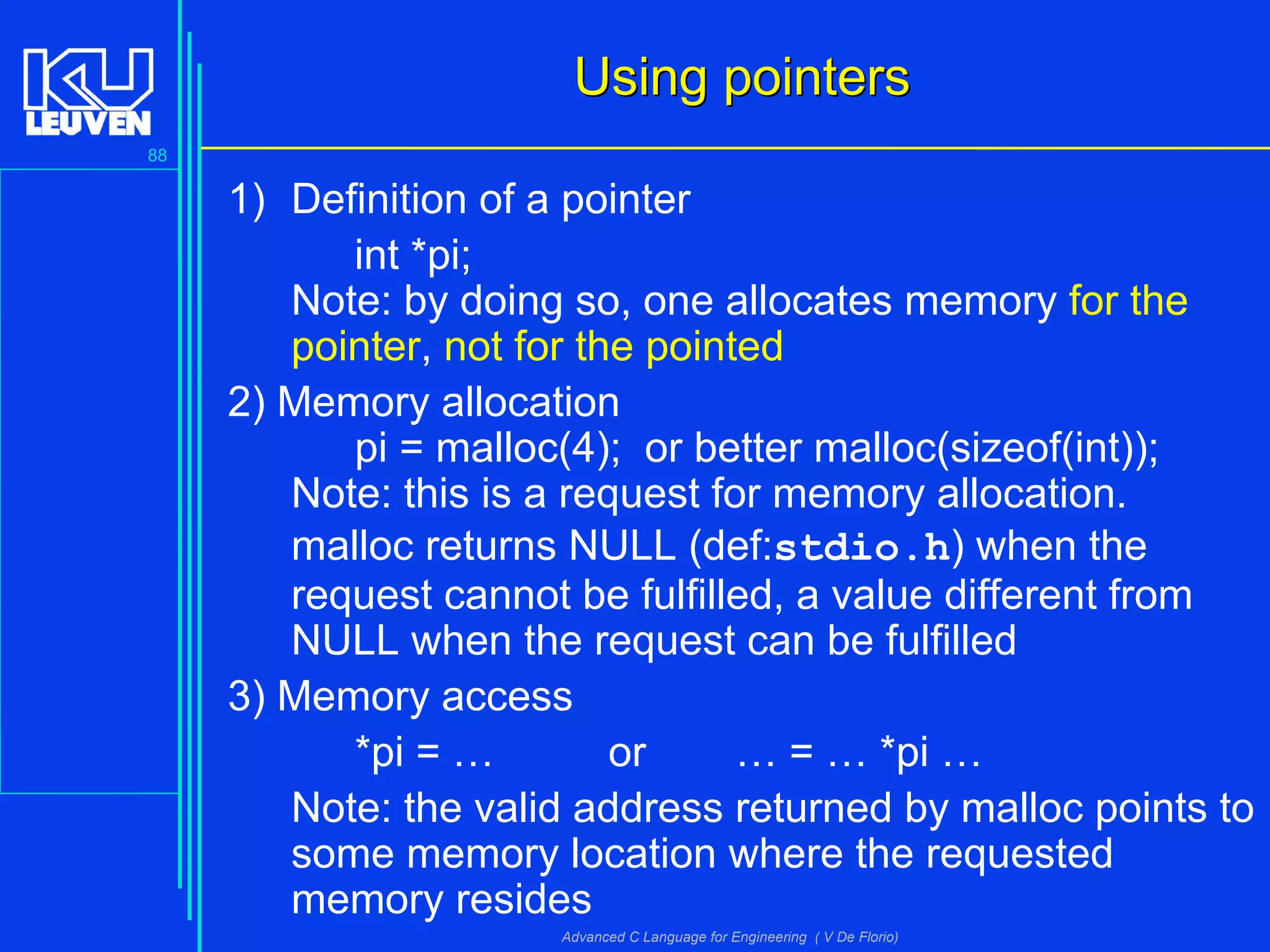 88
Advanced C Language for Engineering ( V De Florio)
Using pointersUsing pointers
1) Definition of a pointer
int *pi;
Note: by doing so, one allocates memory for the
pointer, not for the pointed
2) Memory allocation
pi = malloc(4); or better malloc(sizeof(int));
Note: this is a request for memory allocation.
malloc returns NULL (def:stdio.h) when the
request cannot be fulfilled, a value different from
NULL when the request can be fulfilled
3) Memory access
*pi = … or … = … *pi …
Note: the valid address returned by malloc points to
some memory location where the requested
memory resides
 