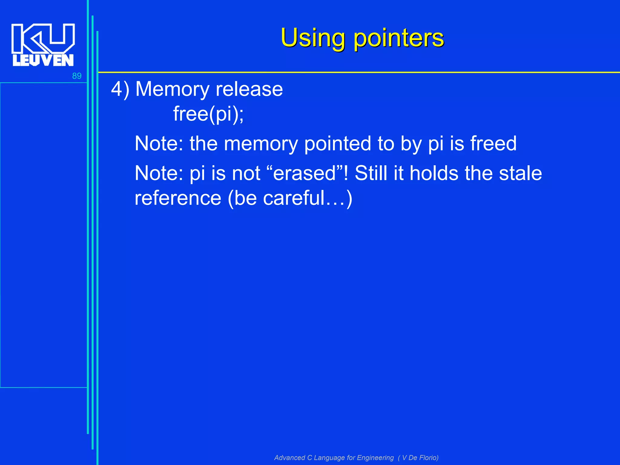 89
Advanced C Language for Engineering ( V De Florio)
Using pointersUsing pointers
4) Memory release
free(pi);
Note: the memory pointed to by pi is freed
Note: pi is not “erased”! Still it holds the stale
reference (be careful…)
 