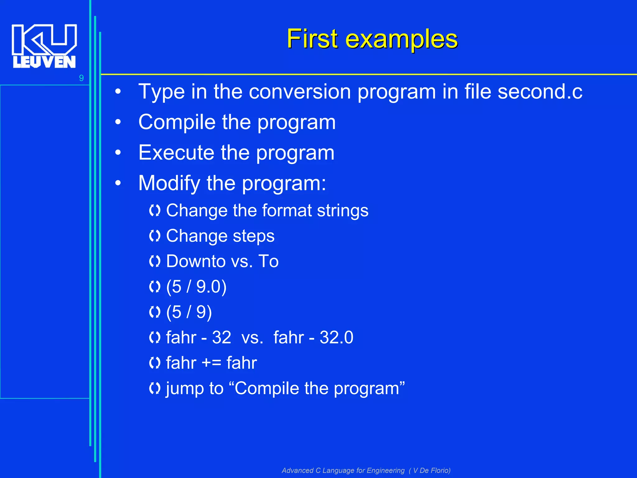 9
Advanced C Language for Engineering ( V De Florio)
First examplesFirst examples
• Type in the conversion program in file second.c
• Compile the program
• Execute the program
• Modify the program:
Change the format strings
Change steps
Downto vs. To
(5 / 9.0)
(5 / 9)
fahr - 32 vs. fahr - 32.0
fahr += fahr
jump to “Compile the program”
 