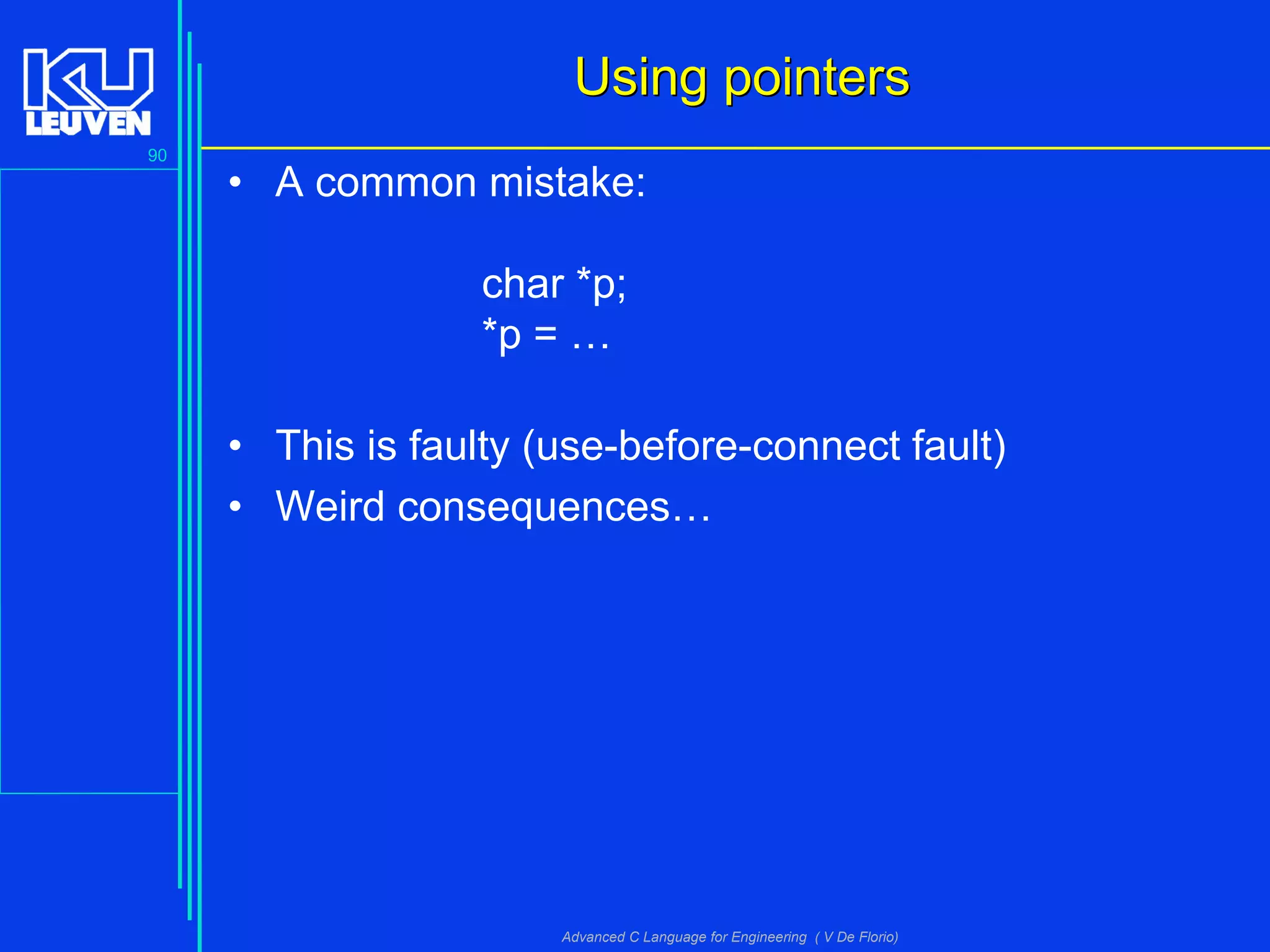 90
Advanced C Language for Engineering ( V De Florio)
Using pointersUsing pointers
• A common mistake:
char *p;
*p = …
• This is faulty (use-before-connect fault)
• Weird consequences…
 