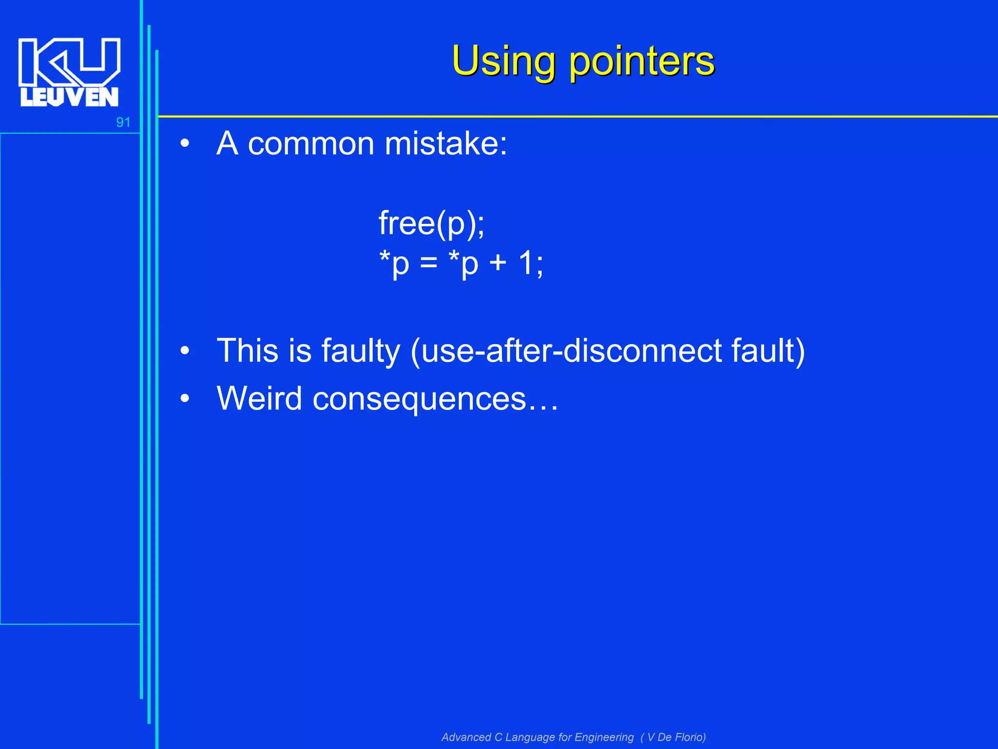 91
Advanced C Language for Engineering ( V De Florio)
Using pointersUsing pointers
• A common mistake:
free(p);
*p = *p + 1;
• This is faulty (use-after-disconnect fault)
• Weird consequences…
 