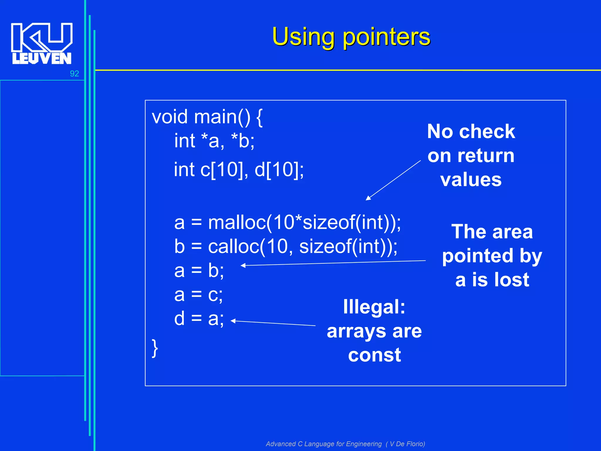 92
Advanced C Language for Engineering ( V De Florio)
void main() {
int *a, *b;
int c[10], d[10];
a = malloc(10*sizeof(int));
b = calloc(10, sizeof(int));
a = b;
a = c;
d = a;
}
Using pointersUsing pointers
No check
on return
values
The area
pointed by
a is lost
Illegal:
arrays are
const
 