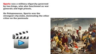 Sparta was a military oligarchy governed
by two kings, who also functioned as war
generals and high priests.
On Peloponnesus, Sparta was the
strongest city-state, dominating the other
cities on the peninsula
 