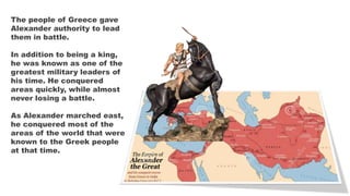 The people of Greece gave
Alexander authority to lead
them in battle.
In addition to being a king,
he was known as one of the
greatest military leaders of
his time. He conquered
areas quickly, while almost
never losing a battle.
As Alexander marched east,
he conquered most of the
areas of the world that were
known to the Greek people
at that time.
 