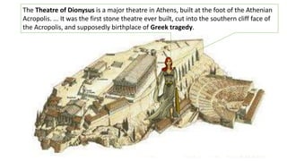 The Theatre of Dionysus is a major theatre in Athens, built at the foot of the Athenian
Acropolis. ... It was the first stone theatre ever built, cut into the southern cliff face of
the Acropolis, and supposedly birthplace of Greek tragedy.
 