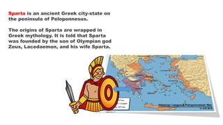 Sparta is an ancient Greek city-state on
the peninsula of Peloponnesus.
The origins of Sparta are wrapped in
Greek mythology. It is told that Sparta
was founded by the son of Olympian god
Zeus, Lacedaemon, and his wife Sparta.
 