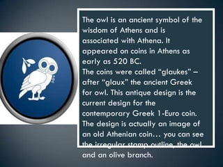 The owl is an ancient symbol of the
wisdom of Athens and is
associated with Athena. It
appeared on coins in Athens as
early as 520 BC.
The coins were called “glaukes” –
after “glaux” the ancient Greek
for owl. This antique design is the
current design for the
contemporary Greek 1-Euro coin.
The design is actually an image of
an old Athenian coin… you can see
the irregular stamp outline, the owl
and an olive branch.
 
