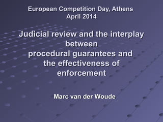 European Competition Day, AthensEuropean Competition Day, Athens
April 2014April 2014
Judicial review and the interplayJudicial review and the interplay
betweenbetween
procedural guarantees andprocedural guarantees and
the effectiveness ofthe effectiveness of
enforcementenforcement
Marc van der WoudeMarc van der Woude
 