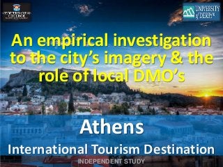 An empirical investigation 
to the city’s imagery & the 
role of local DMO’s 
Athens 
International Tourism Destination 
INDEPENDENT STUDY 
 