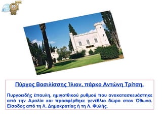 Πύργος   Βασιλίσσης   Ίλιον, πάρκο Αντώνη Τρίτση.   Πυργοειδής έπαυλη, ημιγοτθικού ρυθμού που ανακατασκευάστηκε από την Αμαλία και προσφέρθηκε γενέθλιο δώρο στον Όθωνα. Είσοδος από τη Λ. Δημοκρατίας ή τη Λ. Φυλής.  