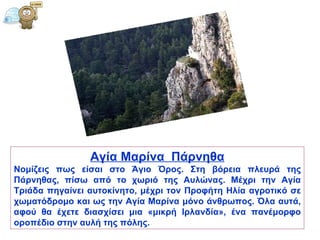 Αγία   Μαρίνα   Πάρνηθα Νομίζεις πως είσαι στο Άγιο Όρος. Στη βόρεια πλευρά της Πάρνηθας, πίσω από το χωριό της Αυλώνας. Μέχρι την Αγία Τριάδα πηγαίνει αυτοκίνητο, μέχρι τον Προφήτη Ηλία αγροτικό σε χωματόδρομο και ως την Αγία Μαρίνα μόνο άνθρωπος. Όλα αυτά, αφού θα έχετε διασχίσει μια «μικρή Ιρλανδία», ένα πανέμορφο οροπέδιο στην αυλή της πόλης.  