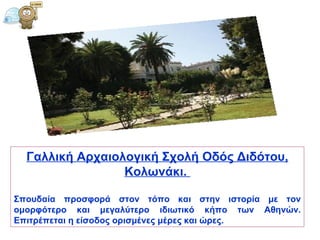 Γαλλική Αρχαιολογική Σχολή Οδός Διδότου, Κολωνάκι.  Σπουδαία προσφορά στον τόπο και στην ιστορία με τον ομορφότερο και μεγαλύτερο ιδιωτικό κήπο των Αθηνών. Επιτρέπεται η είσοδος ορισμένες μέρες και ώρες.  