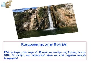 Καταρράκτης στην Πεντέλη   Εδώ τα λόγια είναι περιττά. Μπάνιο σε ποτάμι της Αττικής εν έτει 2010. Το ακόμη πιο εκπληκτικό είναι ότι εκεί πηγαίνει αστικό λεωφορείο! 