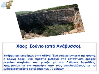 Χάος   Σούνιο (από Ανάβυσσο) .   Υπάρχει και επισήμως στην Αθήνα! Ένα σπάνιο μνημείο της φύσης, η δολίνη Χάος. Ένα τεράστιο βύθισμα από κατάπτωση οροφής μεγάλου σπηλαίου που μοιάζει με των Διδύμων Αργολίδας. Χρησιμοποιείται για σεμινάρια από τους σπηλαιολόγους, με το ενδιαφέρον κάθετο κατέβασμα των 70   μέτρων. 