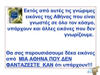 Εκτός από αυτές τις γνώριμες εικόνες της Αθήνας που είναι γνωστές σε όλο τον κόσμο, υπάρχουν και άλλες εικόνες που δεν γνωρίζουμε ‏ .  Θα σας παρουσιάσουμε δέκα εικόνες από  ΜΙΑ ΑΘΗΝΑ ΠΟΥ ΔΕΝ ΦΑΝΤΑΖΕΣΤΕ  ΚΑΝ  ότι υπάρχουν ‏ !! !   