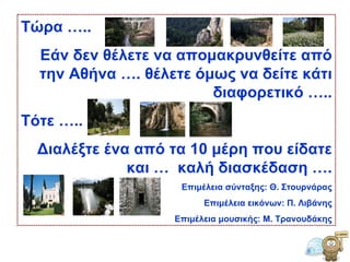 Τώρα ….. Εάν δεν θέλετε να απομακρυνθείτε από την Αθήνα …. θέλετε όμως να δείτε κάτι διαφορετικό ….. Τότε ….. Διαλέξτε ένα από τα 10 μέρη που είδατε και …  καλή διασκέδαση …. Επιμέλεια σύνταξης: Θ. Στουρνάρας Επιμέλεια εικόνων: Π. Λιβάνης Επιμέλεια μουσικής: Μ. Τρανουδάκης 