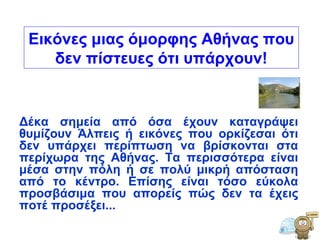 Δέκα σημεία από όσα έχουν καταγράψει θυμίζουν Άλπεις ή εικόνες που ορκίζεσαι ότι δεν υπάρχει περίπτωση να βρίσκονται στα περίχωρα της Αθήνας. Τα περισσότερα είναι μέσα στην πόλη ή σε πολύ μικρή απόσταση από το κέντρο. Επίσης είναι τόσο εύκολα προσβάσιμα που απορείς πώς δεν τα έχεις ποτέ προσέξει...  Εικόνες μιας όμορφης Αθήνας που δεν πίστευες ότι υπάρχουν! 