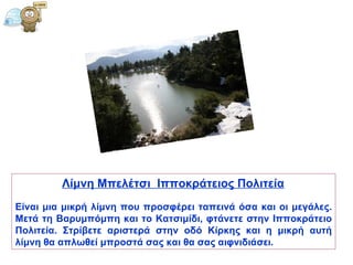 Λίμνη Μπελέτσι  Ιπποκράτειος Πολιτεία   Είναι μια μικρή λίμνη που προσφέρει ταπεινά όσα και οι μεγάλες. Μετά τη Βαρυμπόμπη και το Κατσιμίδι, φτάνετε στην Ιπποκράτειο Πολιτεία. Στρίβετε αριστερά στην οδό Κίρκης και η μικρή αυτή λίμνη θα απλωθεί μπροστά σας και θα σας αιφνιδιάσει.  