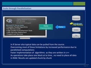 Page | 14
Scale through Parallelization
In R Server also typical data can be pulled from the source.
Overcoming most of these limitations by increased performance due to
parallelized computations
Faster implementation of algorithms as they are written in c++
As operations take place one block at ta time , no need to place all data
in RAM. Results are updated chunk by chunk
 
