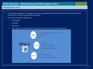 Page | 2
• R is important not because it's language certainly it's a language absolutely directly tailored to the needs of predictive
analytics but it is used in a huge growing community
• so R is much more than a language it is
• is a language
• ecosystem
• Community
• and a vast array techniques that data scientists can draw from in solving new problems
Athens Big Data – Modelling beyond RAM capacity with R
Introduction to R
 