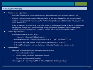 Page | 25
• Data import and exploration :
• mysource <- file.path(rxGetOption("sampleDataDir"), "AirlineDemoSmall.csv") ## point to the source file
• airXdfData <- rxImport(inData=mysource) # import the file as data frame- be careful of data limitation issues#
• airXdfData <- rxImport(inData=mysource, outFile="c:/Users/Temp/airExample.xdf") # import as XDF , i.e., store the
# file in the hard drive
• An .xdf file is a binary file format native to Microsoft R, used for persisting data on disk. An .xdf file is column-based,
one column per variable, which is optimum for the variable orientation of data used in statistics and predictive .
includes precomputed metadata that is immediately available with no additional processing analytics.
• Examine object metadata:
• rxGetInfo(airXdfData, getVarInfo = TRUE) #
• For example : rxGetInfo(airXdfData) results in :
Variable information: Var 1: ArrDelay 702 factor levels: 6 -8 -2 1 -14 ... 451 430 597 513 432
Var 2: CRSDepTime, Type: numeric, Storage: float32, Low/High: (0.0167, 23.9833)
Var 3: DayOfWeek 7 factor levels: Monday Tuesday Wednesday Thursday Friday Saturday Sunday
• Summarize data :
• rxSummary(~ArrDelay+CRSDepTime+DayOfWeek, data=airXdfData)
• Number of valid observations:
• Statistics (mean , StdDev etc) for numerical variables
• Counts per level for categorial variables
• rxSummary(formula = ~ArrDelay:DayOfWeek, data=airXdfData) # Statistics by category
Getting Started (1)
 