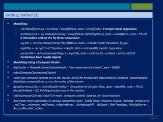 Page | 27
• Modelling :
• rxLinMod(formula = ArrDelay ~ DayOfWeek, data = airXdfData) # simple linear regression
• arrDelayLm3 <- rxLinMod(ArrDelay ~ DayOfWeek:F(CRSDepTime), data = airXdfData, cube = TRUE)
# interaction and on the fly factor conversion
• myTab <- rxCrossTabs(ArrDelay~DayOfWeek, data = airLateDS) ## Tabulation by gou
• logitObj <- rxLogit(Late~DepHour + Night, data = airExtraDS) logistic regression
• predictDS <- rxPredict(modelObject = logitObj, data = airExtraDS, outData = airExtraDS) #
Predictions from model objects
• Modelling Using a Compute Cluster :
• myCluster <- RxSparkConnect(nameNode = "my-name-service-server", port = 8020)
• rxSetComputeContext(myCluster)
• With your compute context set to the cluster, all of the RevoScaleR data analysis functions automatically
distribute computations across the nodes of the cluster
• delayCarrierLocDist <- rxLinMod(ArrDelay ~ UniqueCarrier+Origin+Dest, data = dataFile, cube = TRUE,
blocksPerRead = 30) # # Regresssion runs in the clusters
• rxSetComputeContext("local")) # reset compute context back to the local machine
• And many more applicable in various operation types: RxXdf Data, rxFactors rxSplit, rxMerge, rxRocCurve
, rxDTree ,, rxKmeans ,rxDForest , rxNaiveBayes , RxHadoopMR , RxSpark , RxInTeradata , RxInSqlServer ,
RxLocalParallel , rxExec
Getting Started (3)
 