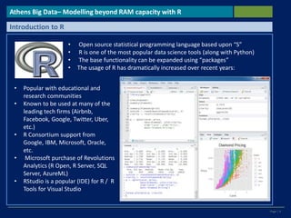 Page | 4
Athens Big Data– Modelling beyond RAM capacity with R
Introduction to R
• Open source statistical programming language based upon “S”
• R is one of the most popular data science tools (along with Python)
• The base functionality can be expanded using “packages”
• The usage of R has dramatically increased over recent years:
• Popular with educational and
research communities
• Known to be used at many of the
leading tech firms (Airbnb,
Facebook, Google, Twitter, Uber,
etc.)
• R Consortium support from
Google, IBM, Microsoft, Oracle,
etc.
• Microsoft purchase of Revolutions
Analytics (R Open, R Server, SQL
Server, AzureML)
• RStudio is a popular (IDE) for R / R
Tools for Visual Studio
 