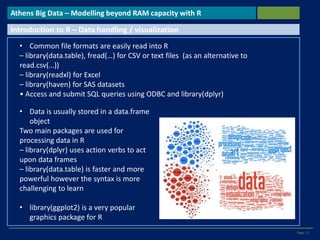 Page | 5
Athens Big Data – Modelling beyond RAM capacity with R
Introduction to R – Data handling / visualization
• Common file formats are easily read into R
– library(data.table), fread(…) for CSV or text files (as an alternative to
read.csv(…))
– library(readxl) for Excel
– library(haven) for SAS datasets
• Access and submit SQL queries using ODBC and library(dplyr)
• Data is usually stored in a data.frame
object
Two main packages are used for
processing data in R
– library(dplyr) uses action verbs to act
upon data frames
– library(data.table) is faster and more
powerful however the syntax is more
challenging to learn
• library(ggplot2) is a very popular
graphics package for R
 