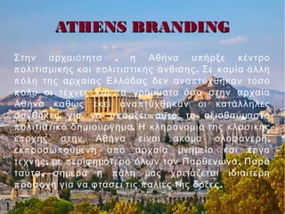 ATHENS BRANDINGATHENS BRANDING
, πΣτην αρχαιότητα η Αθήνα υ ήρξε κέντρο
π π .ολιτισμικής και ολιτιστικής άνθισης Σε καμία άλλη
π πόλη της αρχαίας Ελλάδας δεν ανα τύχθηκαν τόσο
πολύ οι τέχνες και τα γράμματα όσο στην αρχαία
πΑθήνα καθώς εκεί ανα τύχθηκαν οι κατάλληλες
πσυνθήκες για να υ άρξει αυτό το αξιοθαύμαστο
π .ολιτιστικό δημιούργημα Η κληρονομιά της κλασικής
π ,ε οχής στην Αθήνα είναι ακόμα ολοφάνερη
π π πεκ ροσω ούμενη α ο αρχαία μνημεία και έργα
, π .τέχνης με εριφημότερο όλων τον Παρθενώνα Παρά
, πταύτα σήμερα η όλη μας χρειάζεται ιδιαίτερη
π π .ροσοχή για να φτάσει τις αλιές της δόξες
 