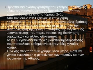 ● Προσπάθεια ανασυγκρότησης του κέντρου της Αθήνας
μέσω του προγράμματος <<Rethink Athens>> που
χρηματοδοτήθηκε από το Ίδρυμα Ωνάση.
● Από τον Ιούλιο 2014 ξεκινάει η επιχείρηση
<<Θησέας>>, που περιλάμβανε συντονισμένες δράσεις
στην ευρύτερη περιοχή του κέντρου, με στόχο την
καταπολέμηση της εγκληματικότητας, της παράνομης
μετανάστευσης, του παρεμπορίου, της διακίνησης
ναρκωτικών και άλλων αδικημάτων.
● Το 2009 εγκαινιάζεται το νέο μουσείο της Ακρόπολης
που προσελκύει καθημερινά εκατοντάδες χιλιάδες
κόσμο.
● Συνεχής επέκταση των γραμμώντου μετρό, ώστε να
γίνεται ευκολότερη η μετακίνηση των πολιτών και των
τουριστών της Αθήνας.
 