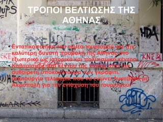 ΤΡΟΠΟΙ ΒΕΛΤΙΩΣΗΣ ΤΗΣ
ΑΘΗΝΑΣ
● Εντατικοποίηση του τομέα τουρισμού για την
καλύτερη δυνατή προβολή της Αθήνας στο
εξωτερικό ως ιστορικό και πολιτισμικό κέντρο.
● Καθαρισμός στο κέντρο της πόλης απο την
αυθαίρετη υποκουλτούρα των γκράφιτι.
● Δημιουργία τελεφερίκ που να ενώνει Λυκαβητό με
Ακρόπολη για την ενίσχυση του τουρισμού.
 