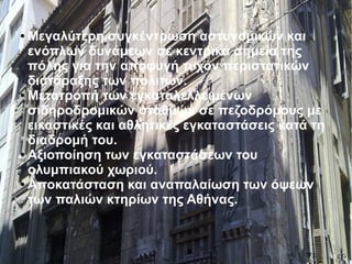 ● Μεγαλύτερη συγκέντρωση αστυνομικών και
ενόπλων δυνάμεων σε κεντρικά σημεία της
πόλης για την αποφυγή τυχόν περιστατικών
διατάραξης των πολιτών.
● Μετατροπή των εγκαταλελλειμένων
σιδηροδρομικών σταθμών σε πεζοδρόμους με
εικαστικές και αθλητικές εγκαταστάσεις κατά τη
διαδρομή του.
● Αξιοποίηση των εγκαταστάσεων του
ολυμπιακού χωριού.
● Αποκατάσταση και αναπαλαίωση των όψεων
των παλιών κτηρίων της Αθήνας.
 