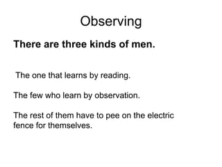 Observing
There are three kinds of men.
The one that learns by reading.
The few who learn by observation.
The rest of them have to pee on the electric
fence for themselves.