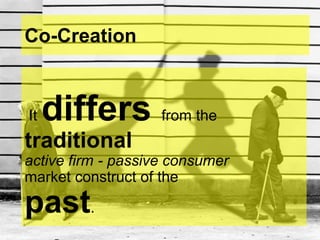 Co-Creation
It differs from the
traditional
active firm - passive consumer
market construct of the
past.
