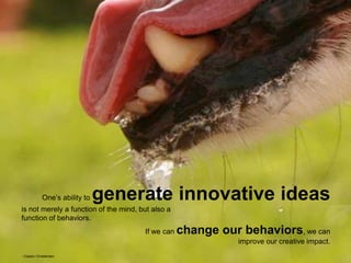 One’s ability to generate innovative ideas
is not merely a function of the mind, but also a
function of behaviors.
If we can change our behaviors, we can
improve our creative impact.
- Clayton Christensen