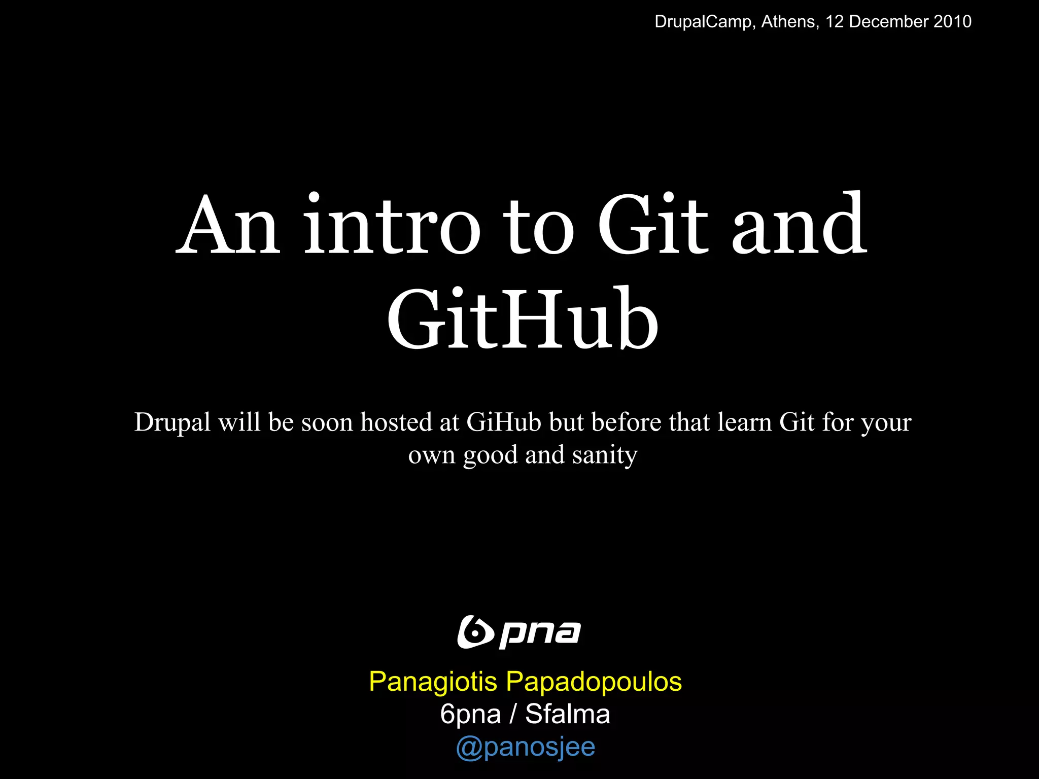 DrupalCamp, Athens, 12 December 2010




   An intro to Git and
        GitHub
Drupal will be soon hosted at GiHub but before that learn Git for your
                        own good and sanity




                     Panagiotis Papadopoulos
                         6pna / Sfalma
                           @panosjee
 