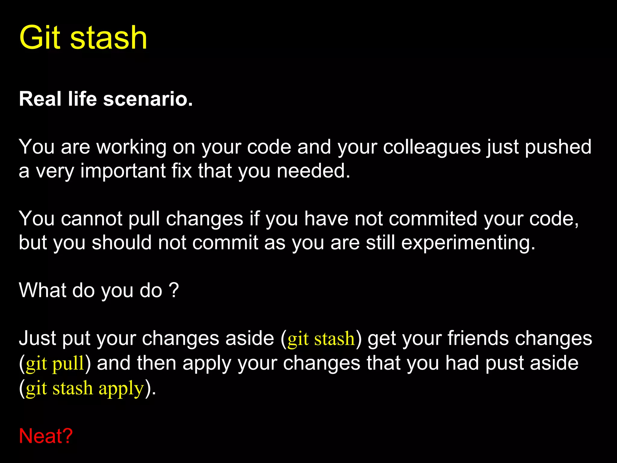 Git stash
Real life scenario.

You are working on your code and your colleagues just pushed
a very important fix that you needed.

You cannot pull changes if you have not commited your code,
but you should not commit as you are still experimenting.

What do you do ?

Just put your changes aside (git stash) get your friends changes
(git pull) and then apply your changes that you had pust aside
(git stash apply).

Neat?
 