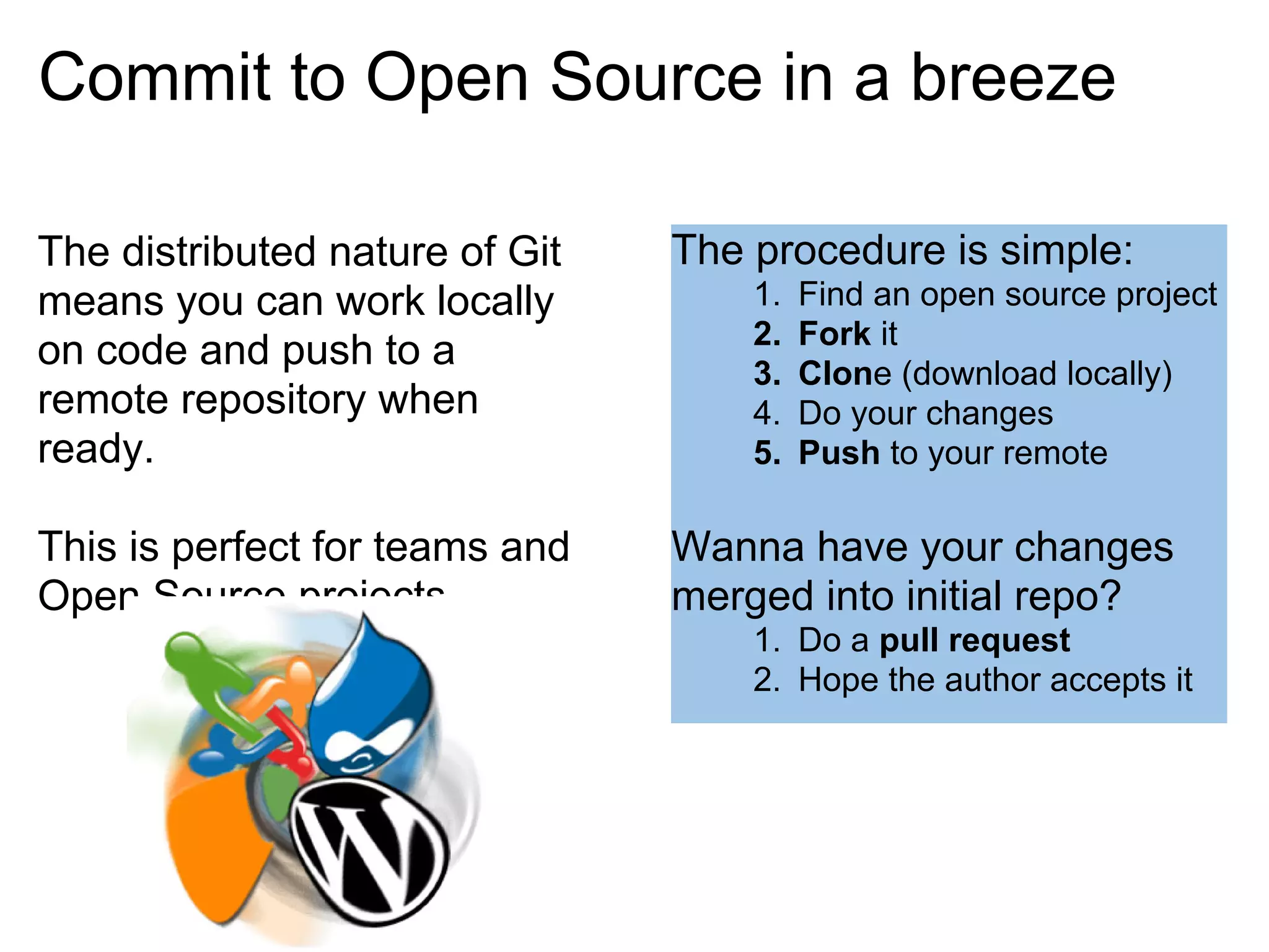 Commit to Open Source in a breeze

The distributed nature of Git   The procedure is simple:
means you can work locally          1.   Find an open source project
                                    2.   Fork it
on code and push to a               3.   Clone (download locally)
remote repository when              4.   Do your changes
ready.                              5.   Push to your remote

This is perfect for teams and   Wanna have your changes
Open Source projects.           merged into initial repo?
                                    1. Do a pull request
                                    2. Hope the author accepts it
 