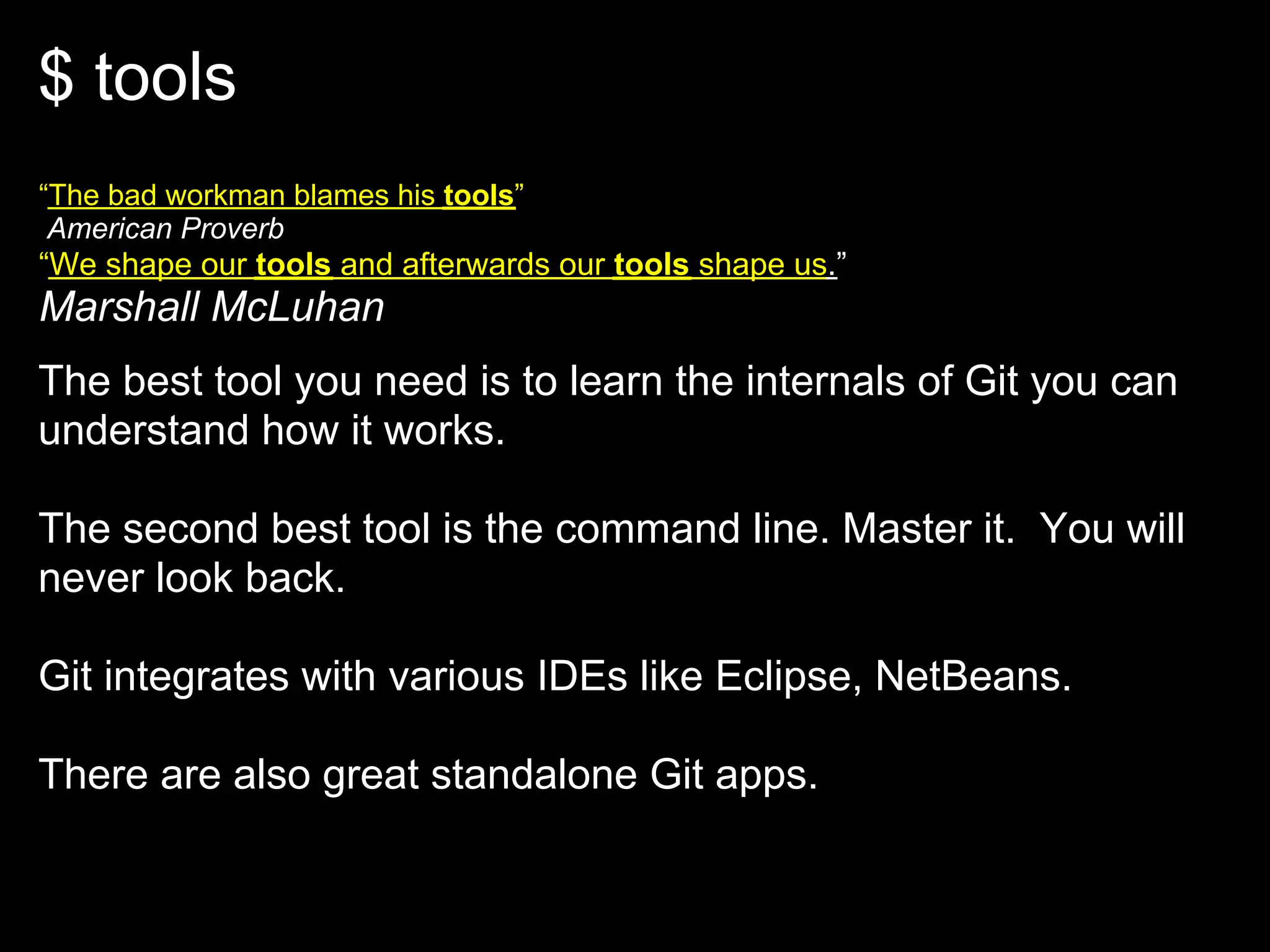 $ tools
“The bad workman blames his tools”
 American Proverb
“We shape our tools and afterwards our tools shape us.”
Marshall McLuhan
The best tool you need is to learn the internals of Git you can
understand how it works.

The second best tool is the command line. Master it. You will
never look back.

Git integrates with various IDEs like Eclipse, NetBeans.

There are also great standalone Git apps.
 
