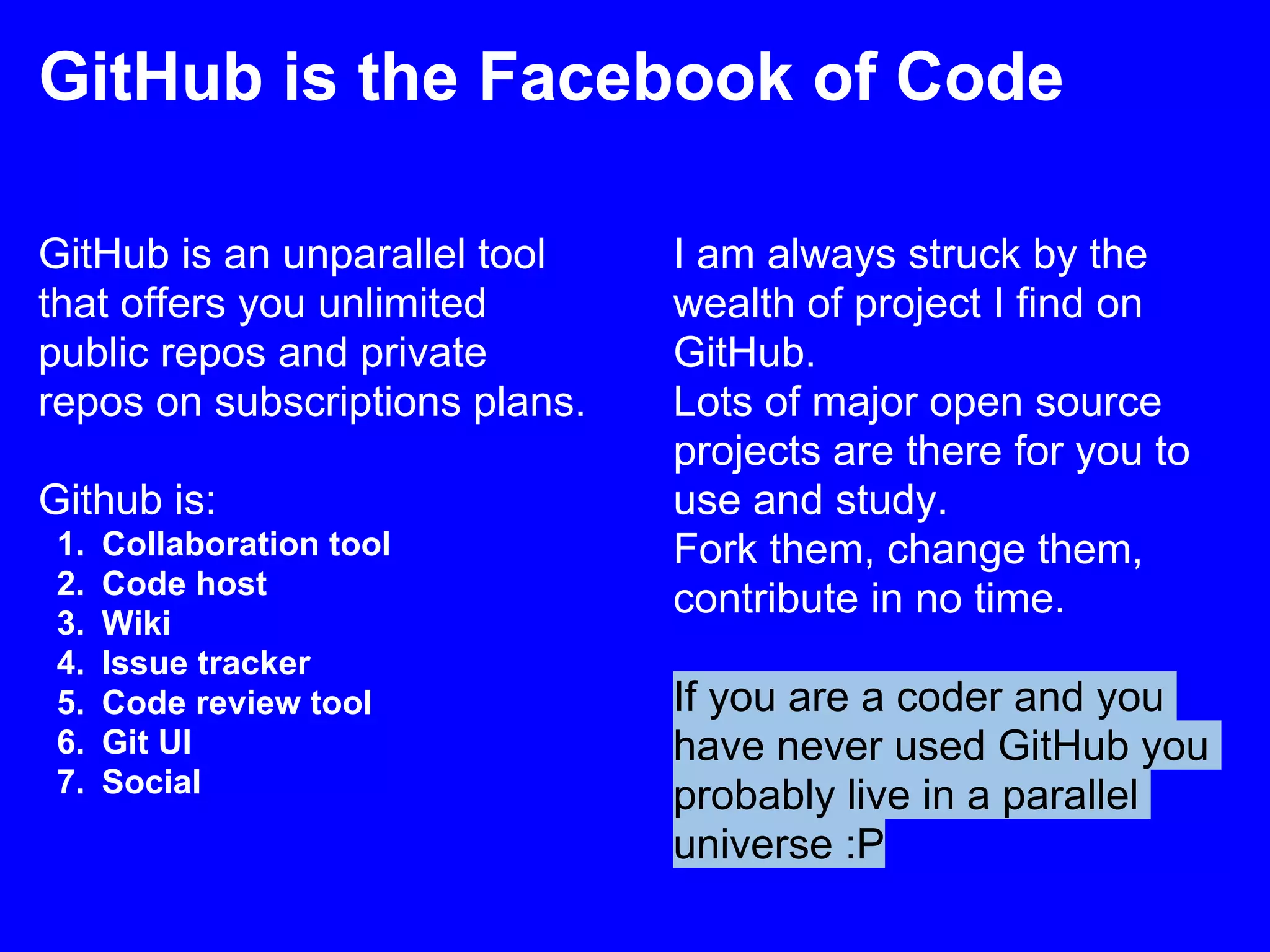 GitHub is the Facebook of Code

GitHub is an unparallel tool    I am always struck by the
that offers you unlimited       wealth of project I find on
public repos and private        GitHub.
repos on subscriptions plans.   Lots of major open source
                                projects are there for you to
Github is:                      use and study.
 1.   Collaboration tool        Fork them, change them,
 2.   Code host
                                contribute in no time.
 3.   Wiki
 4.   Issue tracker
 5.   Code review tool          If you are a coder and you
 6.   Git UI                    have never used GitHub you
 7.   Social                    probably live in a parallel
                                universe :P
 