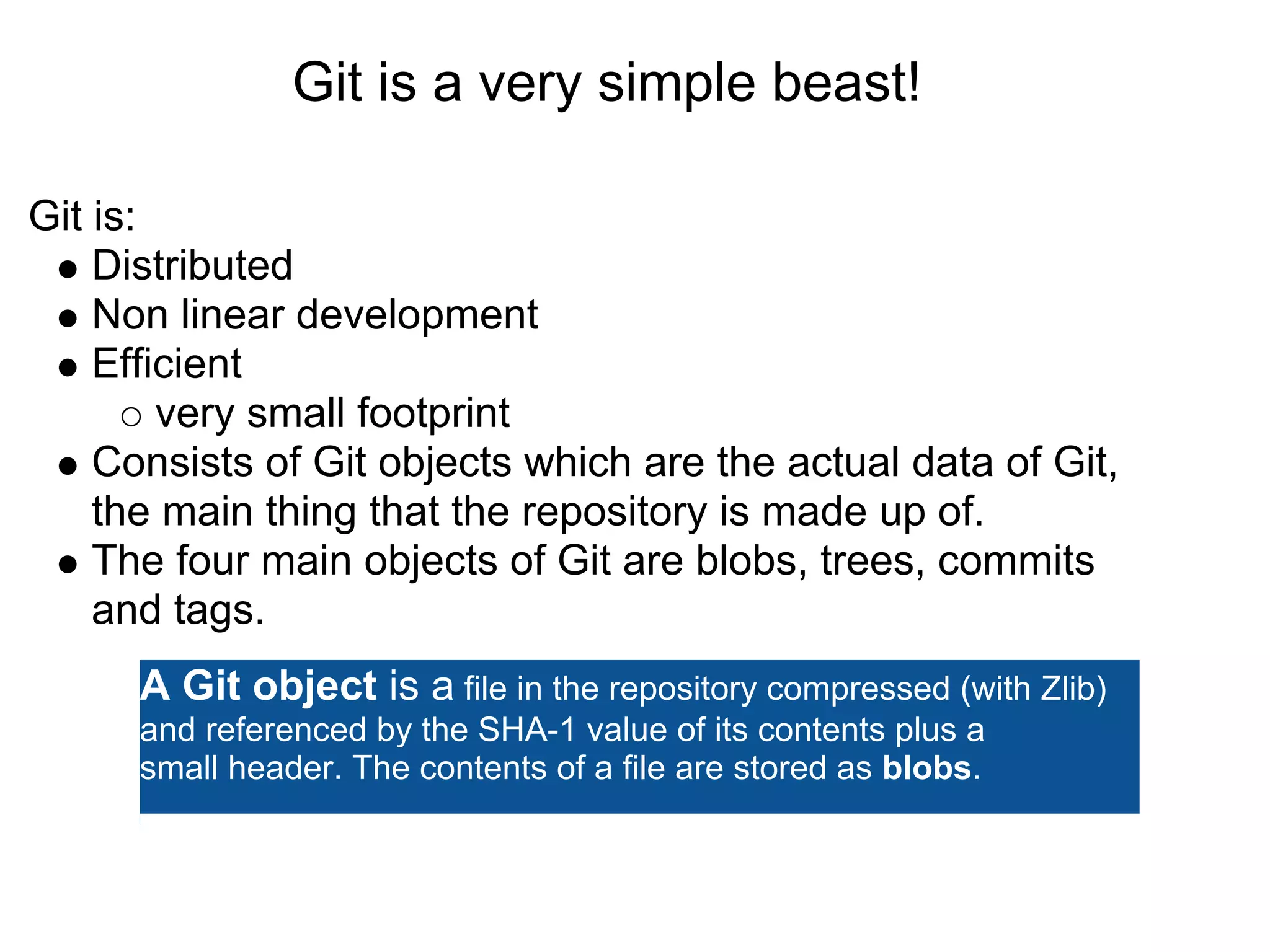 Git is a very simple beast!

Git is:
    Distributed
    Non linear development
    Efficient
        very small footprint
    Consists of Git objects which are the actual data of Git,
    the main thing that the repository is made up of.
    The four main objects of Git are blobs, trees, commits
    and tags.
      A Git object is a file in the repository compressed (with Zlib)
      and referenced by the SHA-1 value of its contents plus a
      small header. The contents of a file are stored as blobs.
 