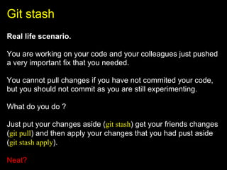 Git stash
Real life scenario.

You are working on your code and your colleagues just pushed
a very important fix that you needed.

You cannot pull changes if you have not commited your code,
but you should not commit as you are still experimenting.

What do you do ?

Just put your changes aside (git stash) get your friends changes
(git pull) and then apply your changes that you had pust aside
(git stash apply).

Neat?
 