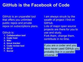 GitHub is the Facebook of Code

GitHub is an unparallel tool    I am always struck by the
that offers you unlimited       wealth of project I find on
public repos and private        GitHub.
repos on subscriptions plans.   Lots of major open source
                                projects are there for you to
Github is:                      use and study.
 1.   Collaboration tool        Fork them, change them,
 2.   Code host
                                contribute in no time.
 3.   Wiki
 4.   Issue tracker
 5.   Code review tool          If you are a coder and you
 6.   Git UI                    have never used GitHub you
 7.   Social                    probably live in a parallel
                                universe :P
 